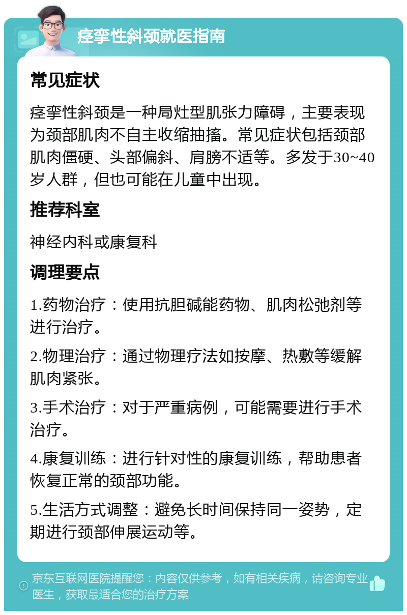 痉挛性斜颈就医指南 常见症状 痉挛性斜颈是一种局灶型肌张力障碍，主要表现为颈部肌肉不自主收缩抽搐。常见症状包括颈部肌肉僵硬、头部偏斜、肩膀不适等。多发于30~40岁人群，但也可能在儿童中出现。 推荐科室 神经内科或康复科 调理要点 1.药物治疗：使用抗胆碱能药物、肌肉松弛剂等进行治疗。 2.物理治疗：通过物理疗法如按摩、热敷等缓解肌肉紧张。 3.手术治疗：对于严重病例，可能需要进行手术治疗。 4.康复训练：进行针对性的康复训练，帮助患者恢复正常的颈部功能。 5.生活方式调整：避免长时间保持同一姿势，定期进行颈部伸展运动等。