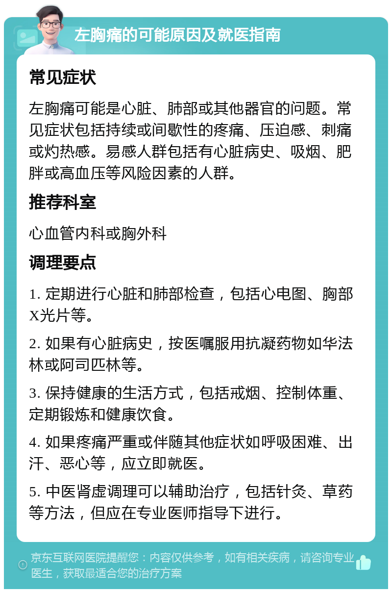 左胸痛的可能原因及就医指南 常见症状 左胸痛可能是心脏、肺部或其他器官的问题。常见症状包括持续或间歇性的疼痛、压迫感、刺痛或灼热感。易感人群包括有心脏病史、吸烟、肥胖或高血压等风险因素的人群。 推荐科室 心血管内科或胸外科 调理要点 1. 定期进行心脏和肺部检查，包括心电图、胸部X光片等。 2. 如果有心脏病史，按医嘱服用抗凝药物如华法林或阿司匹林等。 3. 保持健康的生活方式，包括戒烟、控制体重、定期锻炼和健康饮食。 4. 如果疼痛严重或伴随其他症状如呼吸困难、出汗、恶心等，应立即就医。 5. 中医肾虚调理可以辅助治疗，包括针灸、草药等方法，但应在专业医师指导下进行。