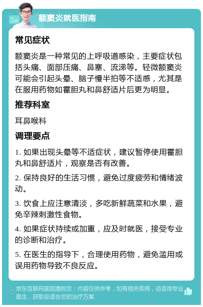 额窦炎就医指南 常见症状 额窦炎是一种常见的上呼吸道感染，主要症状包括头痛、面部压痛、鼻塞、流涕等。轻微额窦炎可能会引起头晕、脑子慢半拍等不适感，尤其是在服用药物如霍胆丸和鼻舒适片后更为明显。 推荐科室 耳鼻喉科 调理要点 1. 如果出现头晕等不适症状，建议暂停使用霍胆丸和鼻舒适片，观察是否有改善。 2. 保持良好的生活习惯，避免过度疲劳和情绪波动。 3. 饮食上应注意清淡，多吃新鲜蔬菜和水果，避免辛辣刺激性食物。 4. 如果症状持续或加重，应及时就医，接受专业的诊断和治疗。 5. 在医生的指导下，合理使用药物，避免滥用或误用药物导致不良反应。