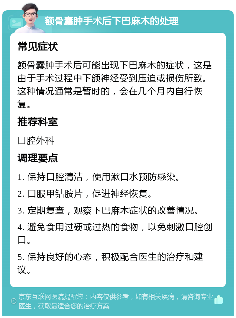 额骨囊肿手术后下巴麻木的处理 常见症状 额骨囊肿手术后可能出现下巴麻木的症状，这是由于手术过程中下颌神经受到压迫或损伤所致。这种情况通常是暂时的，会在几个月内自行恢复。 推荐科室 口腔外科 调理要点 1. 保持口腔清洁，使用漱口水预防感染。 2. 口服甲钴胺片，促进神经恢复。 3. 定期复查，观察下巴麻木症状的改善情况。 4. 避免食用过硬或过热的食物，以免刺激口腔创口。 5. 保持良好的心态，积极配合医生的治疗和建议。