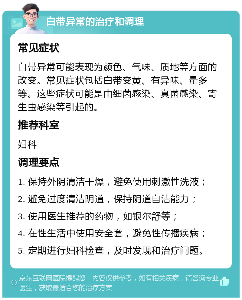 白带异常的治疗和调理 常见症状 白带异常可能表现为颜色、气味、质地等方面的改变。常见症状包括白带变黄、有异味、量多等。这些症状可能是由细菌感染、真菌感染、寄生虫感染等引起的。 推荐科室 妇科 调理要点 1. 保持外阴清洁干燥，避免使用刺激性洗液； 2. 避免过度清洁阴道，保持阴道自洁能力； 3. 使用医生推荐的药物，如银尔舒等； 4. 在性生活中使用安全套，避免性传播疾病； 5. 定期进行妇科检查，及时发现和治疗问题。