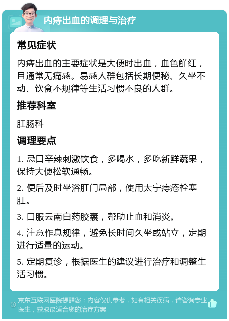 内痔出血的调理与治疗 常见症状 内痔出血的主要症状是大便时出血，血色鲜红，且通常无痛感。易感人群包括长期便秘、久坐不动、饮食不规律等生活习惯不良的人群。 推荐科室 肛肠科 调理要点 1. 忌口辛辣刺激饮食，多喝水，多吃新鲜蔬果，保持大便松软通畅。 2. 便后及时坐浴肛门局部，使用太宁痔疮栓塞肛。 3. 口服云南白药胶囊，帮助止血和消炎。 4. 注意作息规律，避免长时间久坐或站立，定期进行适量的运动。 5. 定期复诊，根据医生的建议进行治疗和调整生活习惯。