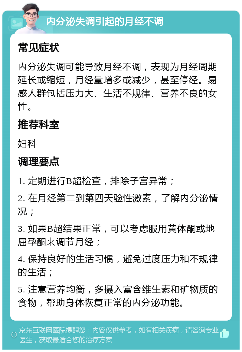 内分泌失调引起的月经不调 常见症状 内分泌失调可能导致月经不调，表现为月经周期延长或缩短，月经量增多或减少，甚至停经。易感人群包括压力大、生活不规律、营养不良的女性。 推荐科室 妇科 调理要点 1. 定期进行B超检查，排除子宫异常； 2. 在月经第二到第四天验性激素，了解内分泌情况； 3. 如果B超结果正常，可以考虑服用黄体酮或地屈孕酮来调节月经； 4. 保持良好的生活习惯，避免过度压力和不规律的生活； 5. 注意营养均衡，多摄入富含维生素和矿物质的食物，帮助身体恢复正常的内分泌功能。