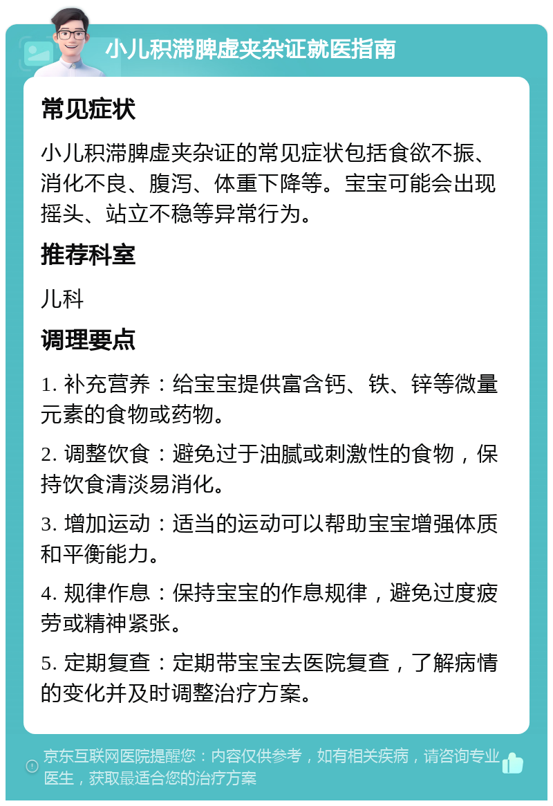 小儿积滞脾虚夹杂证就医指南 常见症状 小儿积滞脾虚夹杂证的常见症状包括食欲不振、消化不良、腹泻、体重下降等。宝宝可能会出现摇头、站立不稳等异常行为。 推荐科室 儿科 调理要点 1. 补充营养：给宝宝提供富含钙、铁、锌等微量元素的食物或药物。 2. 调整饮食：避免过于油腻或刺激性的食物，保持饮食清淡易消化。 3. 增加运动：适当的运动可以帮助宝宝增强体质和平衡能力。 4. 规律作息：保持宝宝的作息规律，避免过度疲劳或精神紧张。 5. 定期复查：定期带宝宝去医院复查，了解病情的变化并及时调整治疗方案。