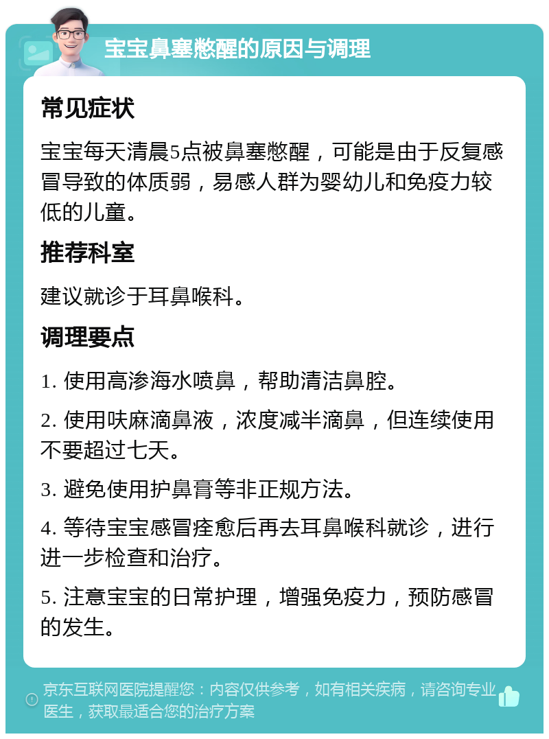 宝宝鼻塞憋醒的原因与调理 常见症状 宝宝每天清晨5点被鼻塞憋醒，可能是由于反复感冒导致的体质弱，易感人群为婴幼儿和免疫力较低的儿童。 推荐科室 建议就诊于耳鼻喉科。 调理要点 1. 使用高渗海水喷鼻，帮助清洁鼻腔。 2. 使用呋麻滴鼻液，浓度减半滴鼻，但连续使用不要超过七天。 3. 避免使用护鼻膏等非正规方法。 4. 等待宝宝感冒痊愈后再去耳鼻喉科就诊，进行进一步检查和治疗。 5. 注意宝宝的日常护理，增强免疫力，预防感冒的发生。