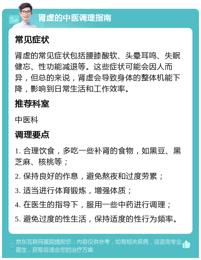 肾虚的中医调理指南 常见症状 肾虚的常见症状包括腰膝酸软、头晕耳鸣、失眠健忘、性功能减退等。这些症状可能会因人而异，但总的来说，肾虚会导致身体的整体机能下降，影响到日常生活和工作效率。 推荐科室 中医科 调理要点 1. 合理饮食，多吃一些补肾的食物，如黑豆、黑芝麻、核桃等； 2. 保持良好的作息，避免熬夜和过度劳累； 3. 适当进行体育锻炼，增强体质； 4. 在医生的指导下，服用一些中药进行调理； 5. 避免过度的性生活，保持适度的性行为频率。