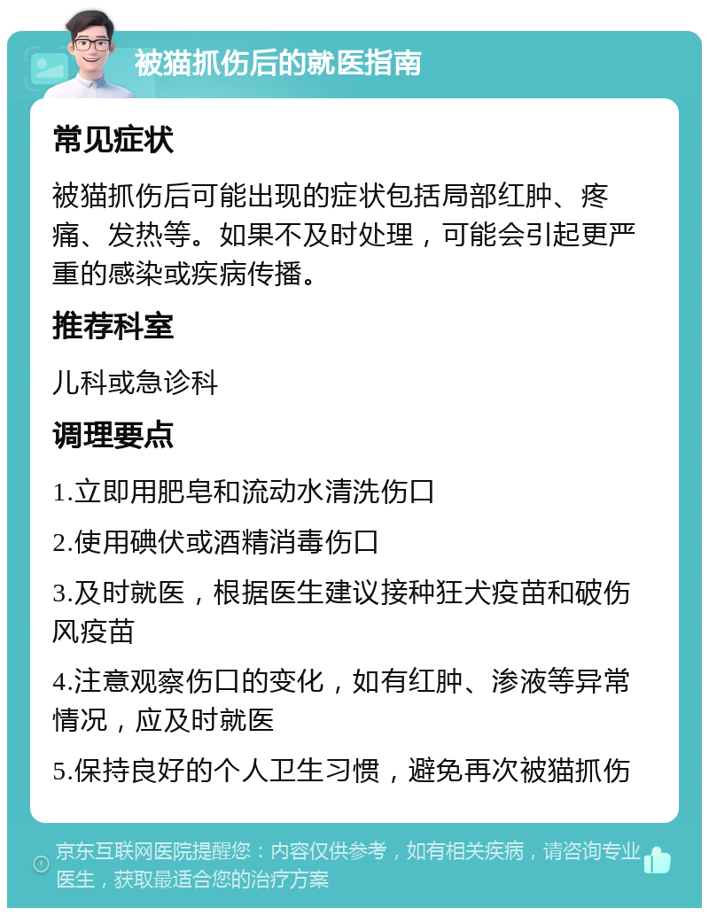 被猫抓伤后的就医指南 常见症状 被猫抓伤后可能出现的症状包括局部红肿、疼痛、发热等。如果不及时处理，可能会引起更严重的感染或疾病传播。 推荐科室 儿科或急诊科 调理要点 1.立即用肥皂和流动水清洗伤口 2.使用碘伏或酒精消毒伤口 3.及时就医，根据医生建议接种狂犬疫苗和破伤风疫苗 4.注意观察伤口的变化，如有红肿、渗液等异常情况，应及时就医 5.保持良好的个人卫生习惯，避免再次被猫抓伤