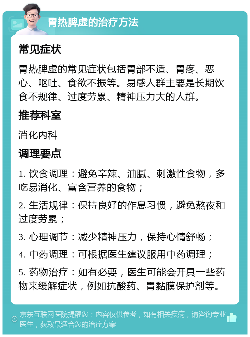 胃热脾虚的治疗方法 常见症状 胃热脾虚的常见症状包括胃部不适、胃疼、恶心、呕吐、食欲不振等。易感人群主要是长期饮食不规律、过度劳累、精神压力大的人群。 推荐科室 消化内科 调理要点 1. 饮食调理：避免辛辣、油腻、刺激性食物，多吃易消化、富含营养的食物； 2. 生活规律：保持良好的作息习惯，避免熬夜和过度劳累； 3. 心理调节：减少精神压力，保持心情舒畅； 4. 中药调理：可根据医生建议服用中药调理； 5. 药物治疗：如有必要，医生可能会开具一些药物来缓解症状，例如抗酸药、胃黏膜保护剂等。