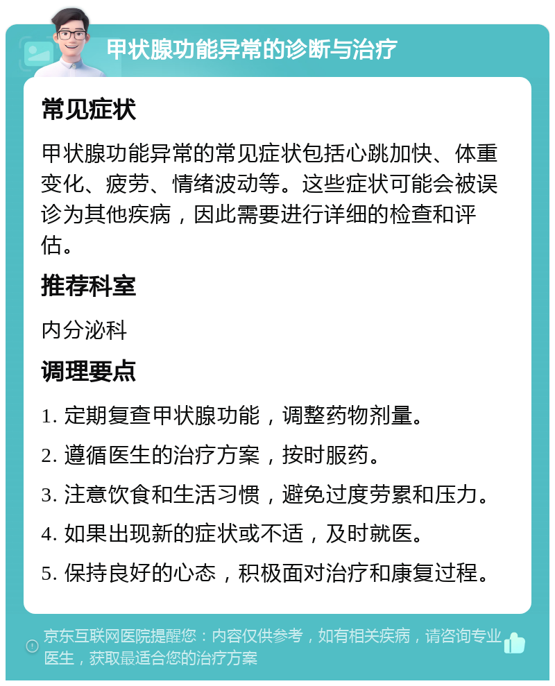 甲状腺功能异常的诊断与治疗 常见症状 甲状腺功能异常的常见症状包括心跳加快、体重变化、疲劳、情绪波动等。这些症状可能会被误诊为其他疾病，因此需要进行详细的检查和评估。 推荐科室 内分泌科 调理要点 1. 定期复查甲状腺功能，调整药物剂量。 2. 遵循医生的治疗方案，按时服药。 3. 注意饮食和生活习惯，避免过度劳累和压力。 4. 如果出现新的症状或不适，及时就医。 5. 保持良好的心态，积极面对治疗和康复过程。