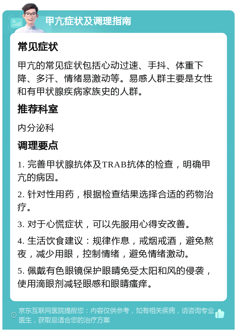 甲亢症状及调理指南 常见症状 甲亢的常见症状包括心动过速、手抖、体重下降、多汗、情绪易激动等。易感人群主要是女性和有甲状腺疾病家族史的人群。 推荐科室 内分泌科 调理要点 1. 完善甲状腺抗体及TRAB抗体的检查，明确甲亢的病因。 2. 针对性用药，根据检查结果选择合适的药物治疗。 3. 对于心慌症状，可以先服用心得安改善。 4. 生活饮食建议：规律作息，戒烟戒酒，避免熬夜，减少用眼，控制情绪，避免情绪激动。 5. 佩戴有色眼镜保护眼睛免受太阳和风的侵袭，使用滴眼剂减轻眼感和眼睛瘙痒。