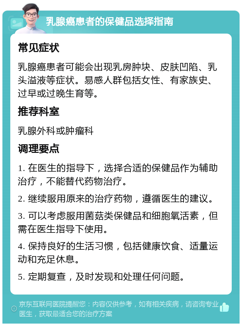 乳腺癌患者的保健品选择指南 常见症状 乳腺癌患者可能会出现乳房肿块、皮肤凹陷、乳头溢液等症状。易感人群包括女性、有家族史、过早或过晚生育等。 推荐科室 乳腺外科或肿瘤科 调理要点 1. 在医生的指导下，选择合适的保健品作为辅助治疗，不能替代药物治疗。 2. 继续服用原来的治疗药物，遵循医生的建议。 3. 可以考虑服用菌菇类保健品和细胞氧活素，但需在医生指导下使用。 4. 保持良好的生活习惯，包括健康饮食、适量运动和充足休息。 5. 定期复查，及时发现和处理任何问题。