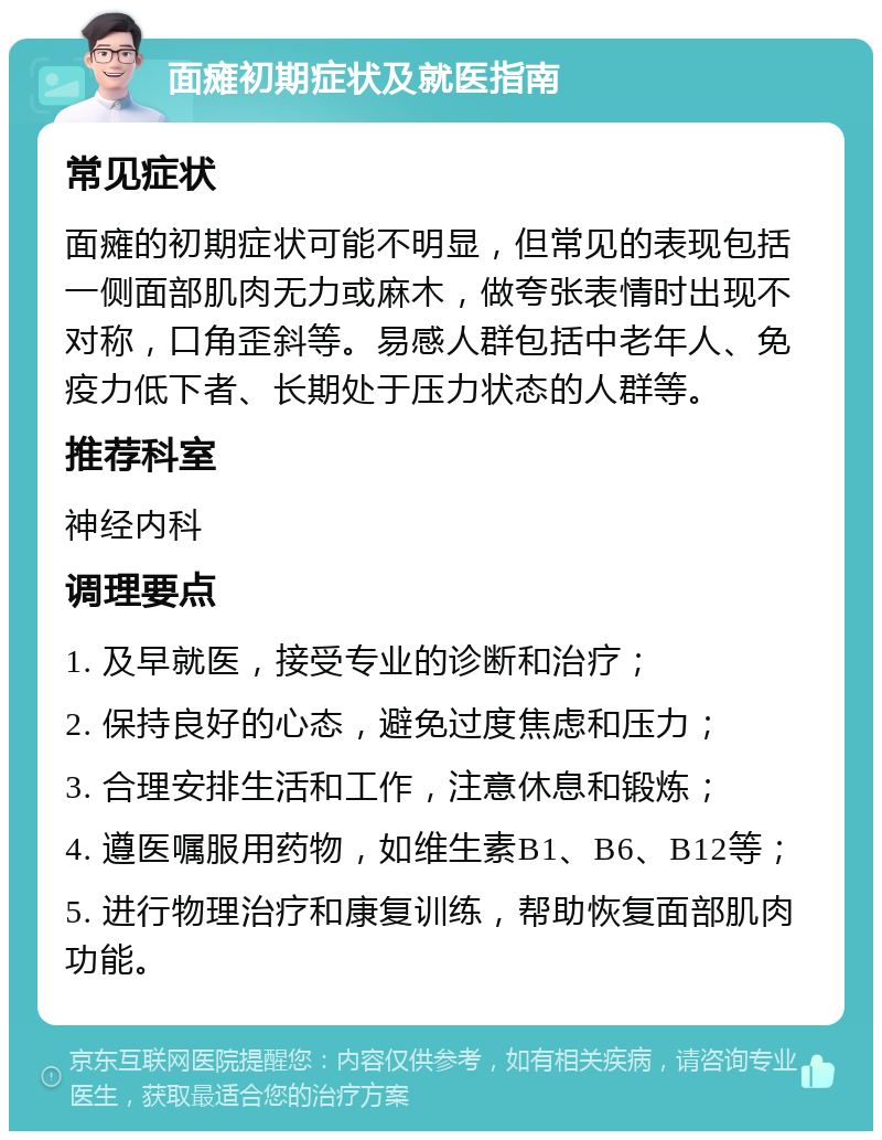 面瘫初期症状及就医指南 常见症状 面瘫的初期症状可能不明显，但常见的表现包括一侧面部肌肉无力或麻木，做夸张表情时出现不对称，口角歪斜等。易感人群包括中老年人、免疫力低下者、长期处于压力状态的人群等。 推荐科室 神经内科 调理要点 1. 及早就医，接受专业的诊断和治疗； 2. 保持良好的心态，避免过度焦虑和压力； 3. 合理安排生活和工作，注意休息和锻炼； 4. 遵医嘱服用药物，如维生素B1、B6、B12等； 5. 进行物理治疗和康复训练，帮助恢复面部肌肉功能。