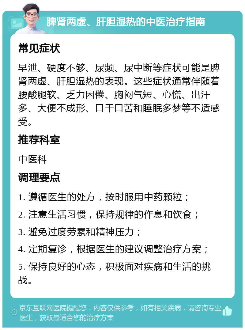 脾肾两虚、肝胆湿热的中医治疗指南 常见症状 早泄、硬度不够、尿频、尿中断等症状可能是脾肾两虚、肝胆湿热的表现。这些症状通常伴随着腰酸腿软、乏力困倦、胸闷气短、心慌、出汗多、大便不成形、口干口苦和睡眠多梦等不适感受。 推荐科室 中医科 调理要点 1. 遵循医生的处方，按时服用中药颗粒； 2. 注意生活习惯，保持规律的作息和饮食； 3. 避免过度劳累和精神压力； 4. 定期复诊，根据医生的建议调整治疗方案； 5. 保持良好的心态，积极面对疾病和生活的挑战。