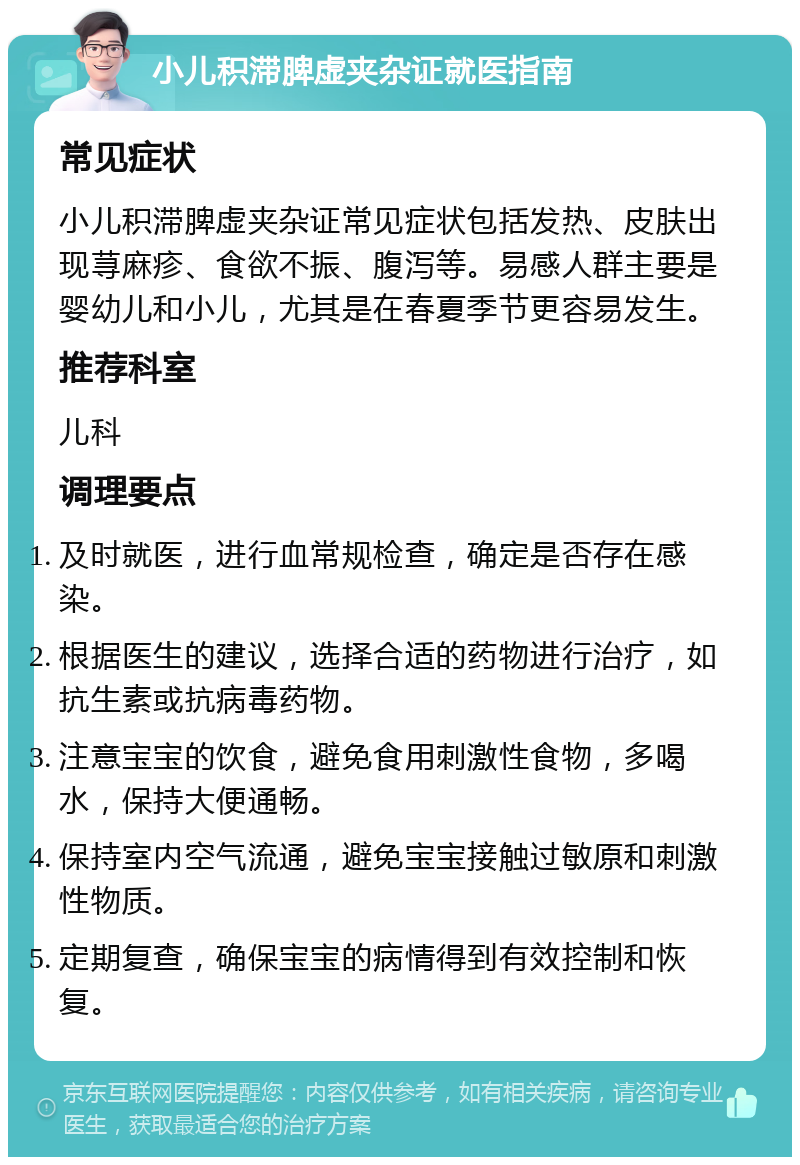 小儿积滞脾虚夹杂证就医指南 常见症状 小儿积滞脾虚夹杂证常见症状包括发热、皮肤出现荨麻疹、食欲不振、腹泻等。易感人群主要是婴幼儿和小儿，尤其是在春夏季节更容易发生。 推荐科室 儿科 调理要点 及时就医，进行血常规检查，确定是否存在感染。 根据医生的建议，选择合适的药物进行治疗，如抗生素或抗病毒药物。 注意宝宝的饮食，避免食用刺激性食物，多喝水，保持大便通畅。 保持室内空气流通，避免宝宝接触过敏原和刺激性物质。 定期复查，确保宝宝的病情得到有效控制和恢复。