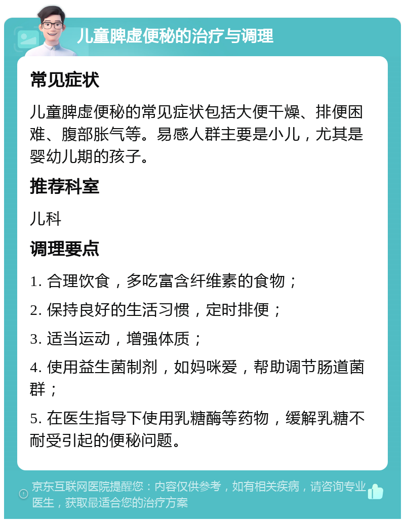 儿童脾虚便秘的治疗与调理 常见症状 儿童脾虚便秘的常见症状包括大便干燥、排便困难、腹部胀气等。易感人群主要是小儿，尤其是婴幼儿期的孩子。 推荐科室 儿科 调理要点 1. 合理饮食，多吃富含纤维素的食物； 2. 保持良好的生活习惯，定时排便； 3. 适当运动，增强体质； 4. 使用益生菌制剂，如妈咪爱，帮助调节肠道菌群； 5. 在医生指导下使用乳糖酶等药物，缓解乳糖不耐受引起的便秘问题。