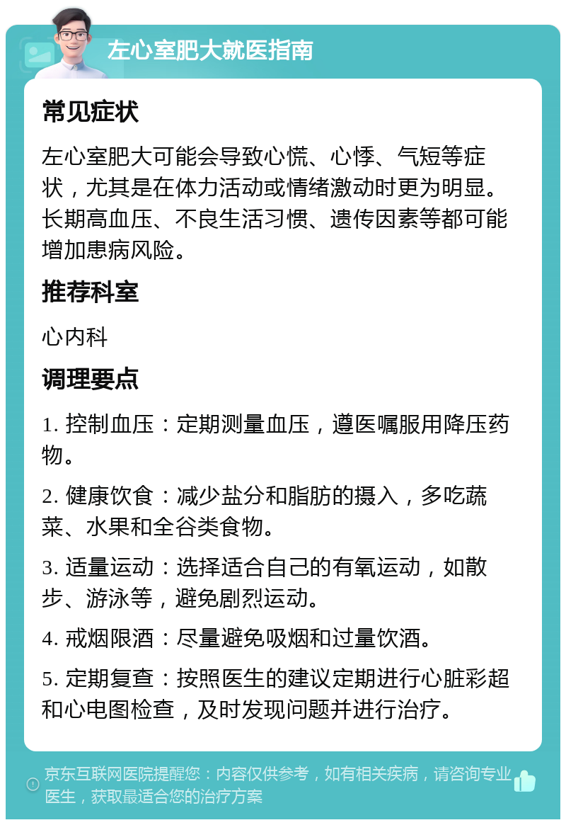 左心室肥大就医指南 常见症状 左心室肥大可能会导致心慌、心悸、气短等症状，尤其是在体力活动或情绪激动时更为明显。长期高血压、不良生活习惯、遗传因素等都可能增加患病风险。 推荐科室 心内科 调理要点 1. 控制血压：定期测量血压，遵医嘱服用降压药物。 2. 健康饮食：减少盐分和脂肪的摄入，多吃蔬菜、水果和全谷类食物。 3. 适量运动：选择适合自己的有氧运动，如散步、游泳等，避免剧烈运动。 4. 戒烟限酒：尽量避免吸烟和过量饮酒。 5. 定期复查：按照医生的建议定期进行心脏彩超和心电图检查，及时发现问题并进行治疗。