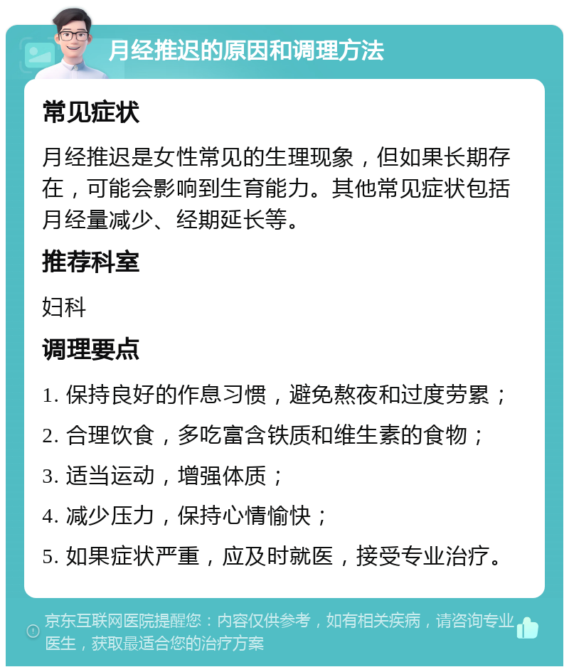 月经推迟的原因和调理方法 常见症状 月经推迟是女性常见的生理现象，但如果长期存在，可能会影响到生育能力。其他常见症状包括月经量减少、经期延长等。 推荐科室 妇科 调理要点 1. 保持良好的作息习惯，避免熬夜和过度劳累； 2. 合理饮食，多吃富含铁质和维生素的食物； 3. 适当运动，增强体质； 4. 减少压力，保持心情愉快； 5. 如果症状严重，应及时就医，接受专业治疗。