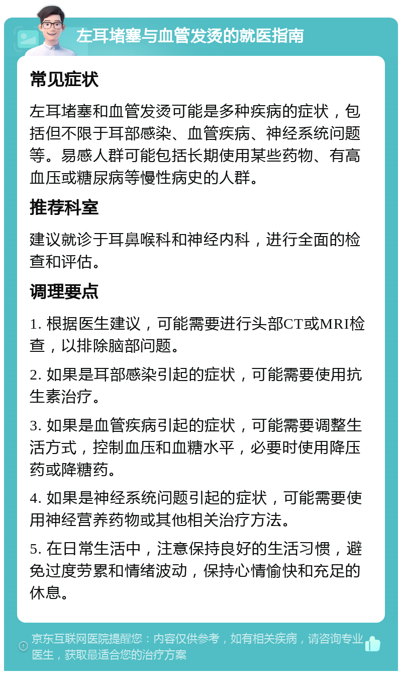 左耳堵塞与血管发烫的就医指南 常见症状 左耳堵塞和血管发烫可能是多种疾病的症状，包括但不限于耳部感染、血管疾病、神经系统问题等。易感人群可能包括长期使用某些药物、有高血压或糖尿病等慢性病史的人群。 推荐科室 建议就诊于耳鼻喉科和神经内科，进行全面的检查和评估。 调理要点 1. 根据医生建议，可能需要进行头部CT或MRI检查，以排除脑部问题。 2. 如果是耳部感染引起的症状，可能需要使用抗生素治疗。 3. 如果是血管疾病引起的症状，可能需要调整生活方式，控制血压和血糖水平，必要时使用降压药或降糖药。 4. 如果是神经系统问题引起的症状，可能需要使用神经营养药物或其他相关治疗方法。 5. 在日常生活中，注意保持良好的生活习惯，避免过度劳累和情绪波动，保持心情愉快和充足的休息。