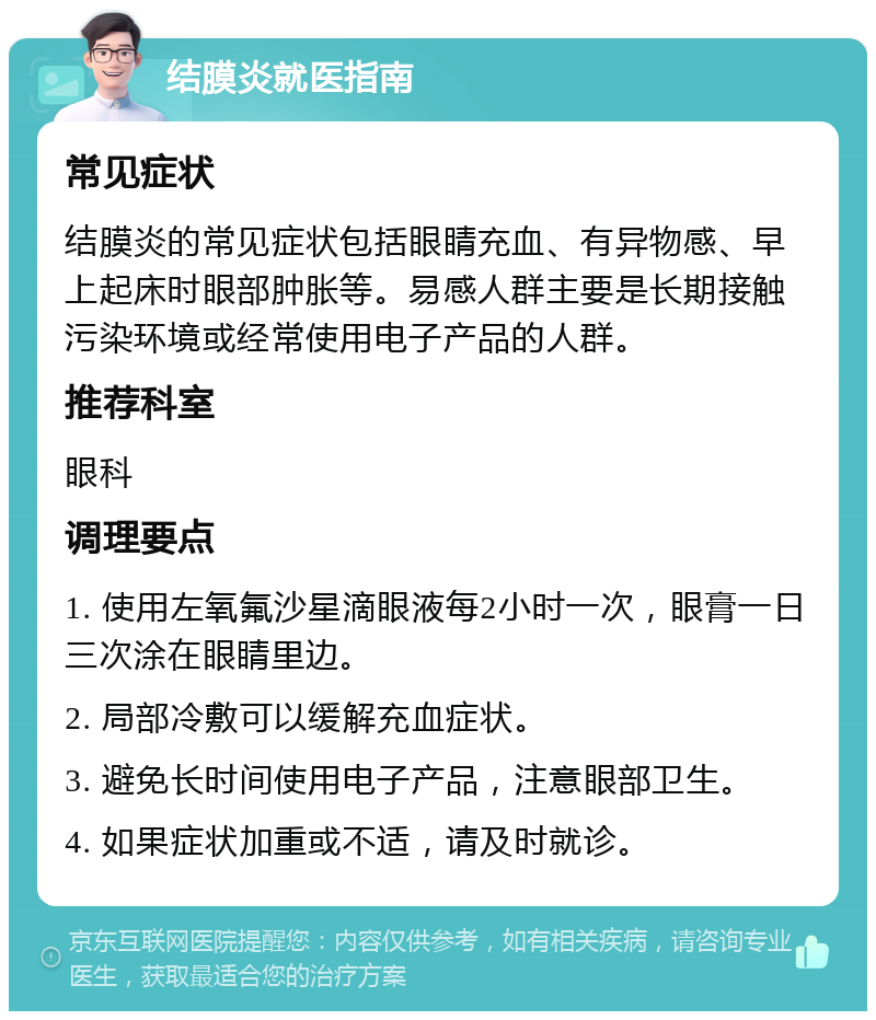 结膜炎就医指南 常见症状 结膜炎的常见症状包括眼睛充血、有异物感、早上起床时眼部肿胀等。易感人群主要是长期接触污染环境或经常使用电子产品的人群。 推荐科室 眼科 调理要点 1. 使用左氧氟沙星滴眼液每2小时一次，眼膏一日三次涂在眼睛里边。 2. 局部冷敷可以缓解充血症状。 3. 避免长时间使用电子产品，注意眼部卫生。 4. 如果症状加重或不适，请及时就诊。