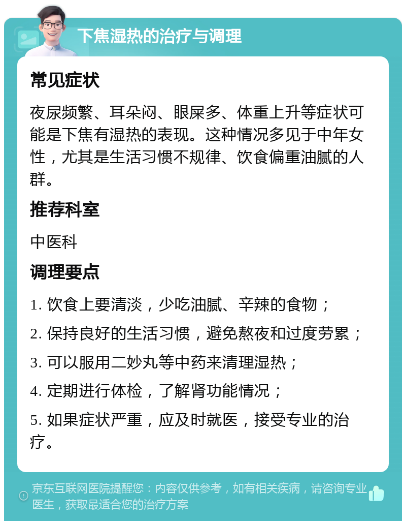 下焦湿热的治疗与调理 常见症状 夜尿频繁、耳朵闷、眼屎多、体重上升等症状可能是下焦有湿热的表现。这种情况多见于中年女性，尤其是生活习惯不规律、饮食偏重油腻的人群。 推荐科室 中医科 调理要点 1. 饮食上要清淡，少吃油腻、辛辣的食物； 2. 保持良好的生活习惯，避免熬夜和过度劳累； 3. 可以服用二妙丸等中药来清理湿热； 4. 定期进行体检，了解肾功能情况； 5. 如果症状严重，应及时就医，接受专业的治疗。