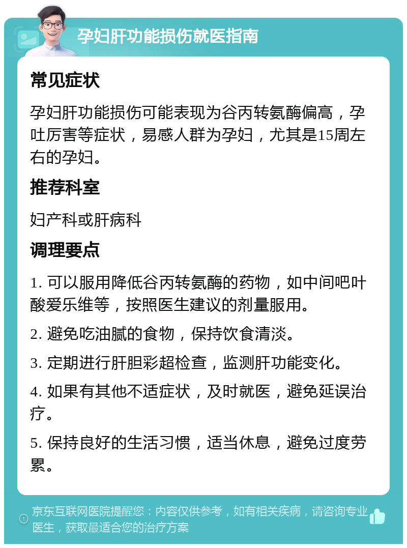 孕妇肝功能损伤就医指南 常见症状 孕妇肝功能损伤可能表现为谷丙转氨酶偏高，孕吐厉害等症状，易感人群为孕妇，尤其是15周左右的孕妇。 推荐科室 妇产科或肝病科 调理要点 1. 可以服用降低谷丙转氨酶的药物，如中间吧叶酸爱乐维等，按照医生建议的剂量服用。 2. 避免吃油腻的食物，保持饮食清淡。 3. 定期进行肝胆彩超检查，监测肝功能变化。 4. 如果有其他不适症状，及时就医，避免延误治疗。 5. 保持良好的生活习惯，适当休息，避免过度劳累。