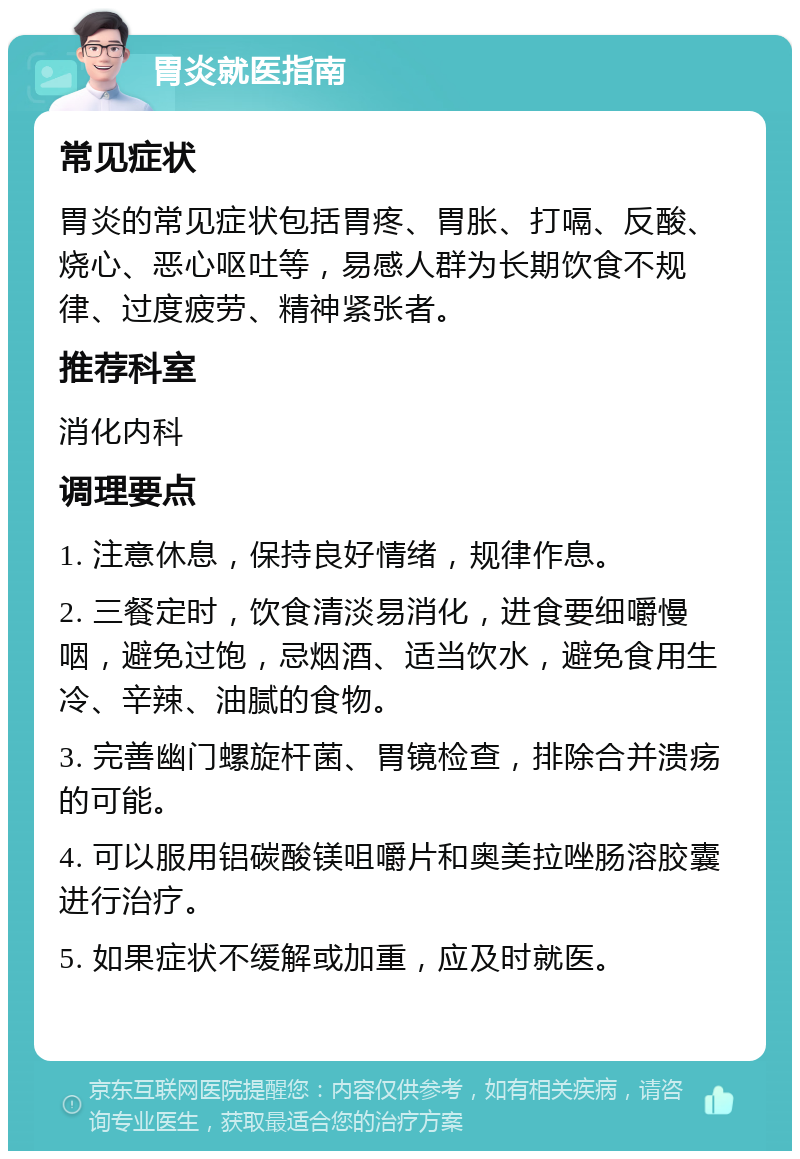 胃炎就医指南 常见症状 胃炎的常见症状包括胃疼、胃胀、打嗝、反酸、烧心、恶心呕吐等，易感人群为长期饮食不规律、过度疲劳、精神紧张者。 推荐科室 消化内科 调理要点 1. 注意休息，保持良好情绪，规律作息。 2. 三餐定时，饮食清淡易消化，进食要细嚼慢咽，避免过饱，忌烟酒、适当饮水，避免食用生冷、辛辣、油腻的食物。 3. 完善幽门螺旋杆菌、胃镜检查，排除合并溃疡的可能。 4. 可以服用铝碳酸镁咀嚼片和奥美拉唑肠溶胶囊进行治疗。 5. 如果症状不缓解或加重，应及时就医。