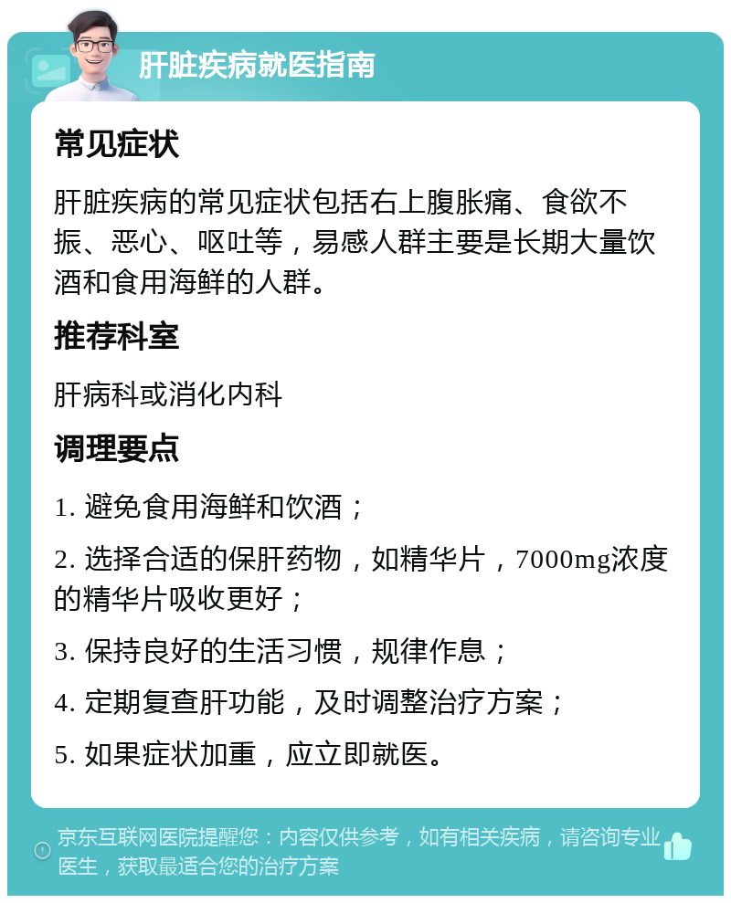 肝脏疾病就医指南 常见症状 肝脏疾病的常见症状包括右上腹胀痛、食欲不振、恶心、呕吐等，易感人群主要是长期大量饮酒和食用海鲜的人群。 推荐科室 肝病科或消化内科 调理要点 1. 避免食用海鲜和饮酒； 2. 选择合适的保肝药物，如精华片，7000mg浓度的精华片吸收更好； 3. 保持良好的生活习惯，规律作息； 4. 定期复查肝功能，及时调整治疗方案； 5. 如果症状加重，应立即就医。