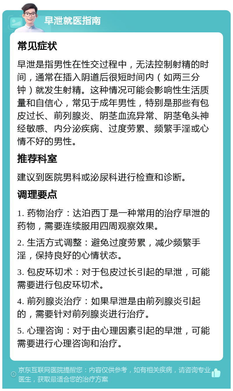 早泄就医指南 常见症状 早泄是指男性在性交过程中，无法控制射精的时间，通常在插入阴道后很短时间内（如两三分钟）就发生射精。这种情况可能会影响性生活质量和自信心，常见于成年男性，特别是那些有包皮过长、前列腺炎、阴茎血流异常、阴茎龟头神经敏感、内分泌疾病、过度劳累、频繁手淫或心情不好的男性。 推荐科室 建议到医院男科或泌尿科进行检查和诊断。 调理要点 1. 药物治疗：达泊西丁是一种常用的治疗早泄的药物，需要连续服用四周观察效果。 2. 生活方式调整：避免过度劳累，减少频繁手淫，保持良好的心情状态。 3. 包皮环切术：对于包皮过长引起的早泄，可能需要进行包皮环切术。 4. 前列腺炎治疗：如果早泄是由前列腺炎引起的，需要针对前列腺炎进行治疗。 5. 心理咨询：对于由心理因素引起的早泄，可能需要进行心理咨询和治疗。