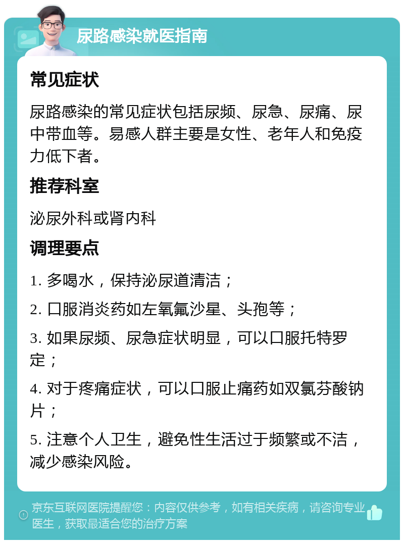 尿路感染就医指南 常见症状 尿路感染的常见症状包括尿频、尿急、尿痛、尿中带血等。易感人群主要是女性、老年人和免疫力低下者。 推荐科室 泌尿外科或肾内科 调理要点 1. 多喝水，保持泌尿道清洁； 2. 口服消炎药如左氧氟沙星、头孢等； 3. 如果尿频、尿急症状明显，可以口服托特罗定； 4. 对于疼痛症状，可以口服止痛药如双氯芬酸钠片； 5. 注意个人卫生，避免性生活过于频繁或不洁，减少感染风险。