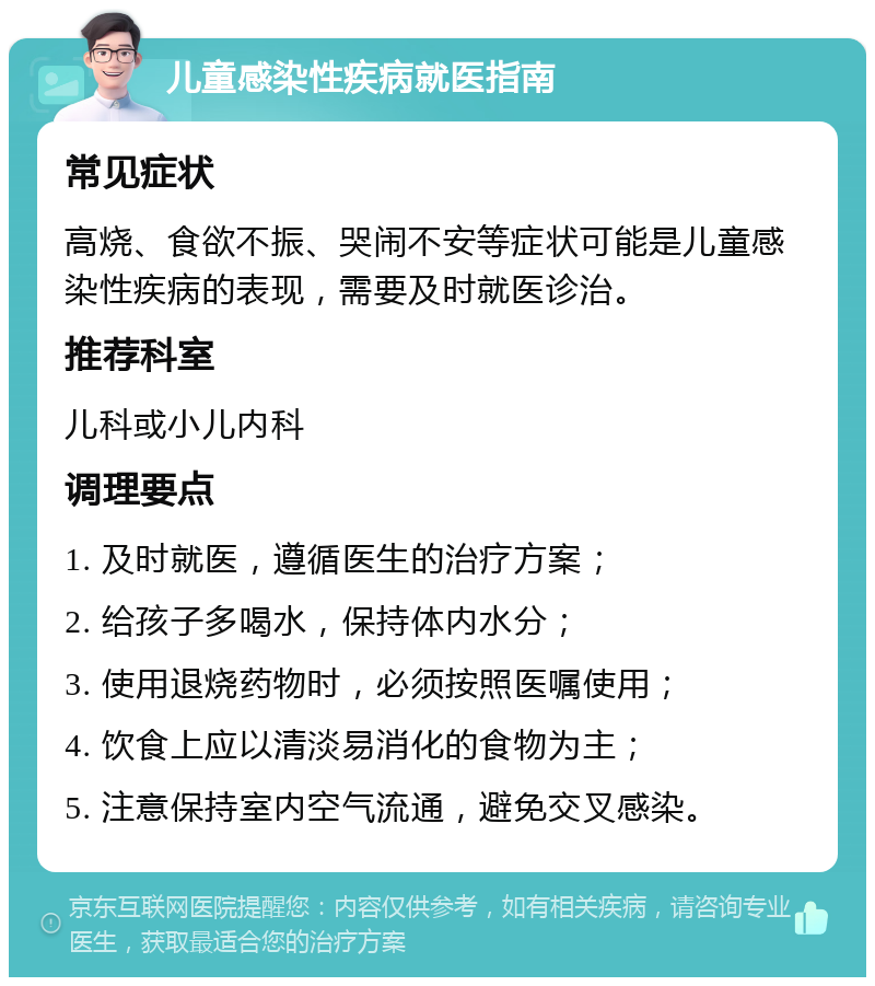 儿童感染性疾病就医指南 常见症状 高烧、食欲不振、哭闹不安等症状可能是儿童感染性疾病的表现，需要及时就医诊治。 推荐科室 儿科或小儿内科 调理要点 1. 及时就医，遵循医生的治疗方案； 2. 给孩子多喝水，保持体内水分； 3. 使用退烧药物时，必须按照医嘱使用； 4. 饮食上应以清淡易消化的食物为主； 5. 注意保持室内空气流通，避免交叉感染。