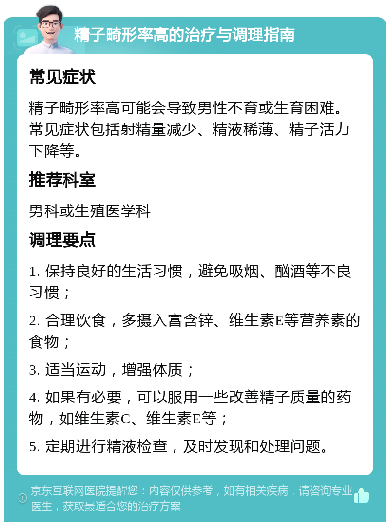 精子畸形率高的治疗与调理指南 常见症状 精子畸形率高可能会导致男性不育或生育困难。常见症状包括射精量减少、精液稀薄、精子活力下降等。 推荐科室 男科或生殖医学科 调理要点 1. 保持良好的生活习惯，避免吸烟、酗酒等不良习惯； 2. 合理饮食，多摄入富含锌、维生素E等营养素的食物； 3. 适当运动，增强体质； 4. 如果有必要，可以服用一些改善精子质量的药物，如维生素C、维生素E等； 5. 定期进行精液检查，及时发现和处理问题。