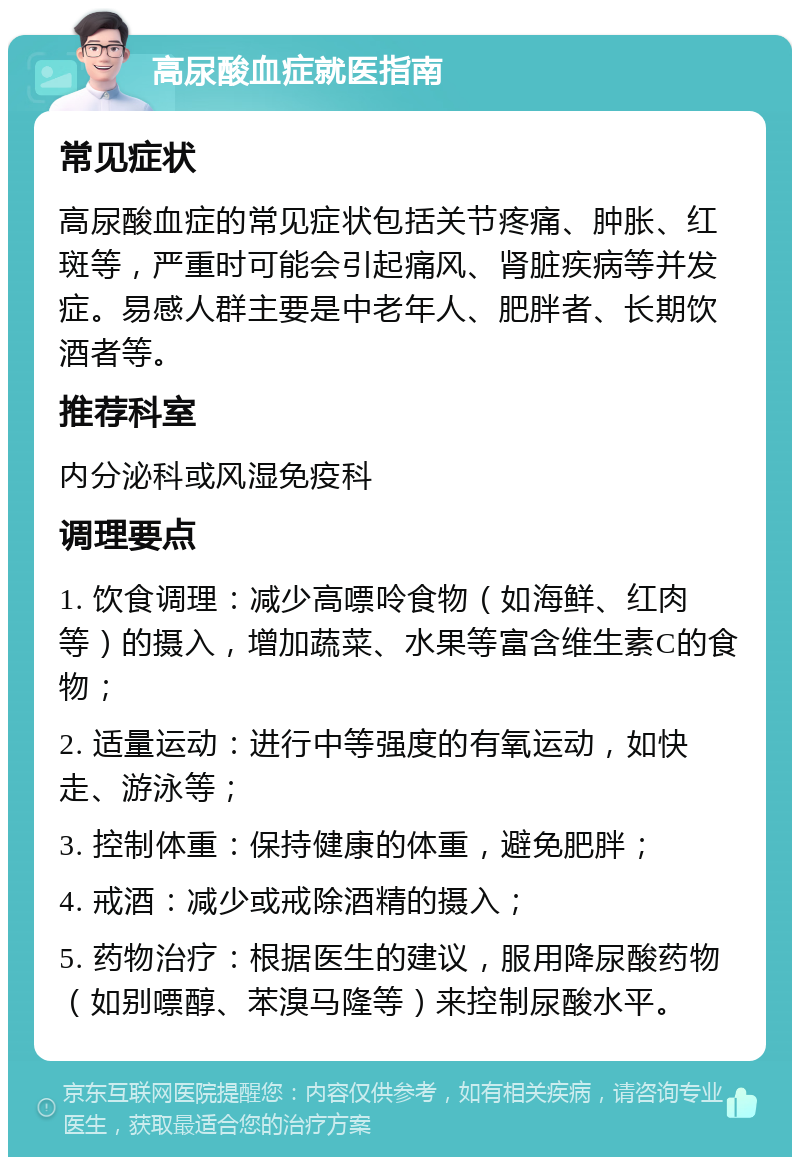 高尿酸血症就医指南 常见症状 高尿酸血症的常见症状包括关节疼痛、肿胀、红斑等，严重时可能会引起痛风、肾脏疾病等并发症。易感人群主要是中老年人、肥胖者、长期饮酒者等。 推荐科室 内分泌科或风湿免疫科 调理要点 1. 饮食调理：减少高嘌呤食物（如海鲜、红肉等）的摄入，增加蔬菜、水果等富含维生素C的食物； 2. 适量运动：进行中等强度的有氧运动，如快走、游泳等； 3. 控制体重：保持健康的体重，避免肥胖； 4. 戒酒：减少或戒除酒精的摄入； 5. 药物治疗：根据医生的建议，服用降尿酸药物（如别嘌醇、苯溴马隆等）来控制尿酸水平。