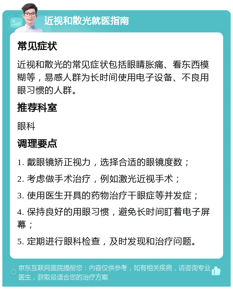 近视和散光就医指南 常见症状 近视和散光的常见症状包括眼睛胀痛、看东西模糊等，易感人群为长时间使用电子设备、不良用眼习惯的人群。 推荐科室 眼科 调理要点 1. 戴眼镜矫正视力，选择合适的眼镜度数； 2. 考虑做手术治疗，例如激光近视手术； 3. 使用医生开具的药物治疗干眼症等并发症； 4. 保持良好的用眼习惯，避免长时间盯着电子屏幕； 5. 定期进行眼科检查，及时发现和治疗问题。