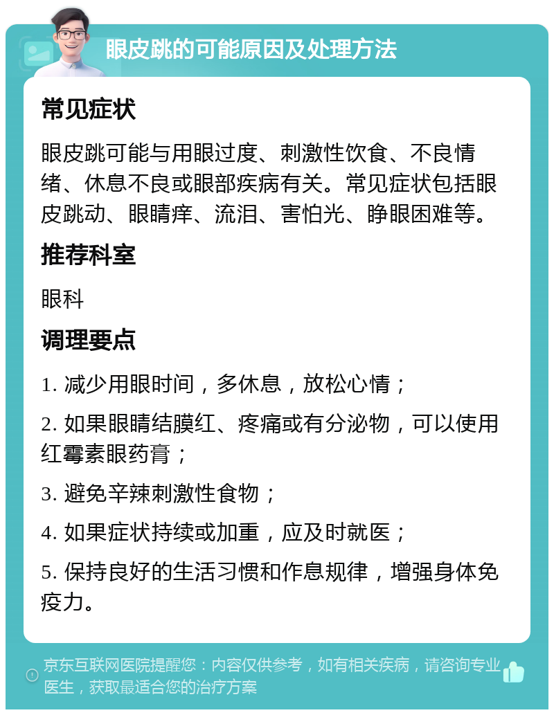 眼皮跳的可能原因及处理方法 常见症状 眼皮跳可能与用眼过度、刺激性饮食、不良情绪、休息不良或眼部疾病有关。常见症状包括眼皮跳动、眼睛痒、流泪、害怕光、睁眼困难等。 推荐科室 眼科 调理要点 1. 减少用眼时间，多休息，放松心情； 2. 如果眼睛结膜红、疼痛或有分泌物，可以使用红霉素眼药膏； 3. 避免辛辣刺激性食物； 4. 如果症状持续或加重，应及时就医； 5. 保持良好的生活习惯和作息规律，增强身体免疫力。