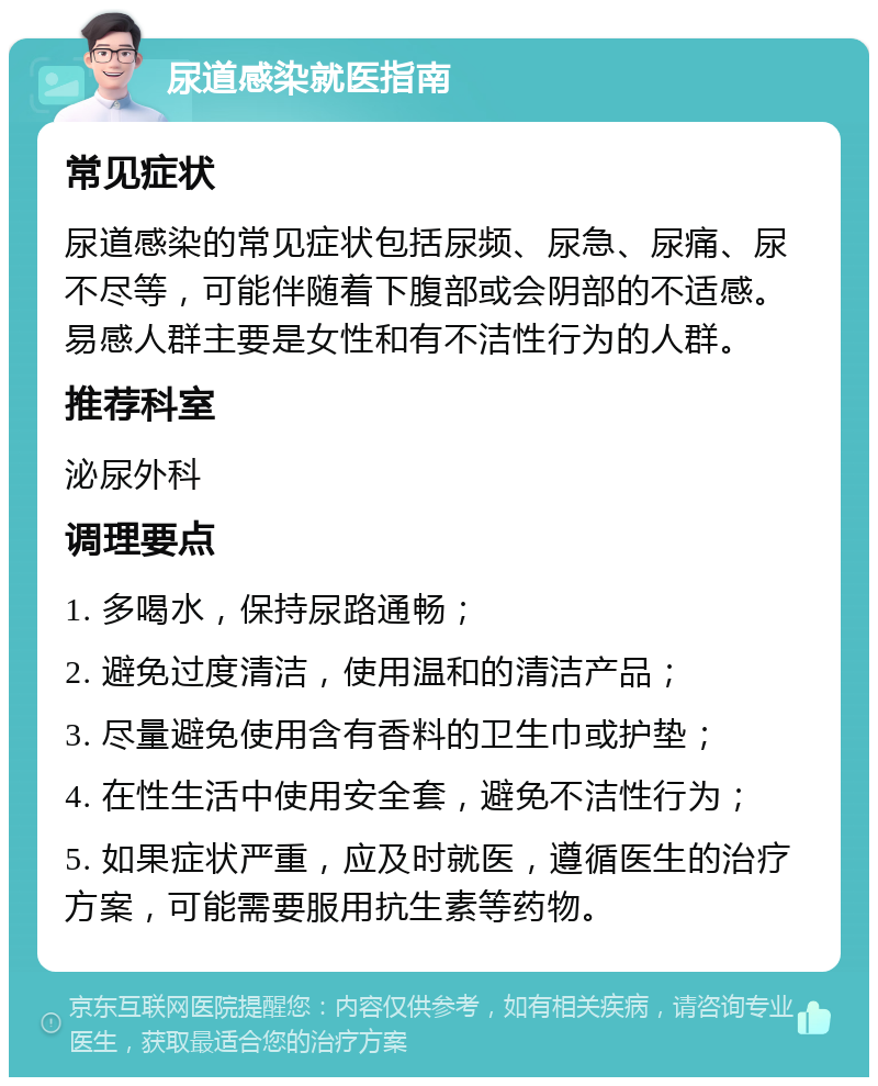 尿道感染就医指南 常见症状 尿道感染的常见症状包括尿频、尿急、尿痛、尿不尽等，可能伴随着下腹部或会阴部的不适感。易感人群主要是女性和有不洁性行为的人群。 推荐科室 泌尿外科 调理要点 1. 多喝水，保持尿路通畅； 2. 避免过度清洁，使用温和的清洁产品； 3. 尽量避免使用含有香料的卫生巾或护垫； 4. 在性生活中使用安全套，避免不洁性行为； 5. 如果症状严重，应及时就医，遵循医生的治疗方案，可能需要服用抗生素等药物。