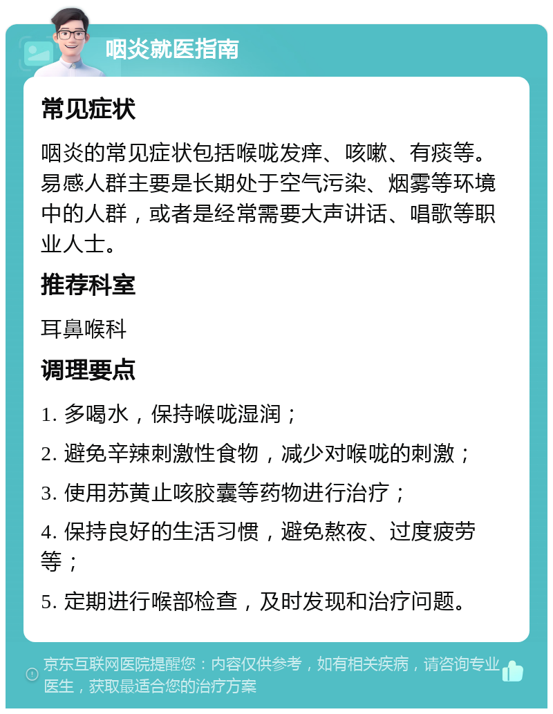 咽炎就医指南 常见症状 咽炎的常见症状包括喉咙发痒、咳嗽、有痰等。易感人群主要是长期处于空气污染、烟雾等环境中的人群，或者是经常需要大声讲话、唱歌等职业人士。 推荐科室 耳鼻喉科 调理要点 1. 多喝水，保持喉咙湿润； 2. 避免辛辣刺激性食物，减少对喉咙的刺激； 3. 使用苏黄止咳胶囊等药物进行治疗； 4. 保持良好的生活习惯，避免熬夜、过度疲劳等； 5. 定期进行喉部检查，及时发现和治疗问题。