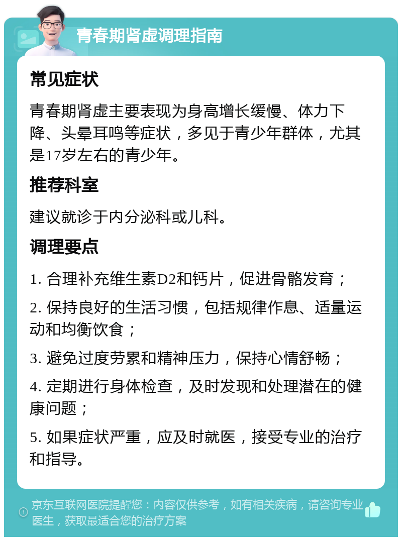 青春期肾虚调理指南 常见症状 青春期肾虚主要表现为身高增长缓慢、体力下降、头晕耳鸣等症状，多见于青少年群体，尤其是17岁左右的青少年。 推荐科室 建议就诊于内分泌科或儿科。 调理要点 1. 合理补充维生素D2和钙片，促进骨骼发育； 2. 保持良好的生活习惯，包括规律作息、适量运动和均衡饮食； 3. 避免过度劳累和精神压力，保持心情舒畅； 4. 定期进行身体检查，及时发现和处理潜在的健康问题； 5. 如果症状严重，应及时就医，接受专业的治疗和指导。