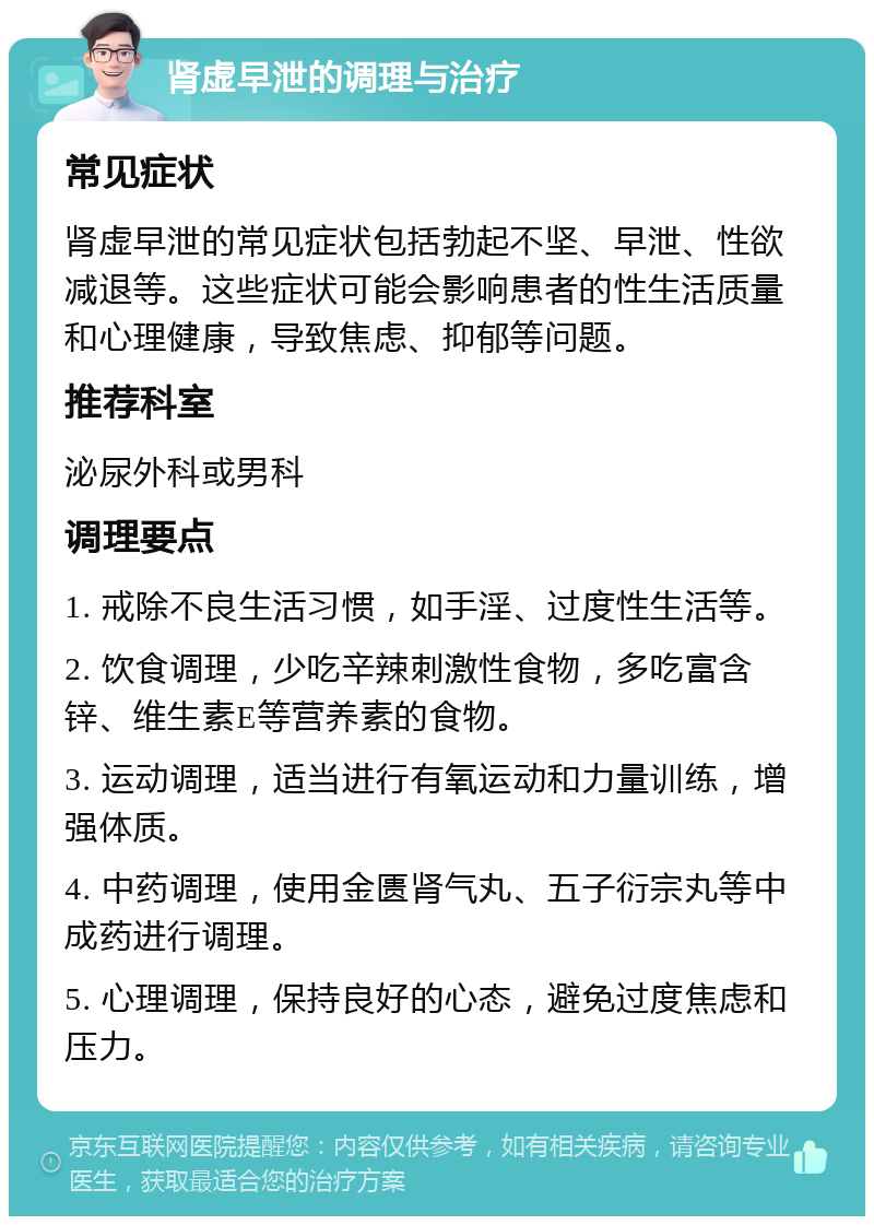 肾虚早泄的调理与治疗 常见症状 肾虚早泄的常见症状包括勃起不坚、早泄、性欲减退等。这些症状可能会影响患者的性生活质量和心理健康，导致焦虑、抑郁等问题。 推荐科室 泌尿外科或男科 调理要点 1. 戒除不良生活习惯，如手淫、过度性生活等。 2. 饮食调理，少吃辛辣刺激性食物，多吃富含锌、维生素E等营养素的食物。 3. 运动调理，适当进行有氧运动和力量训练，增强体质。 4. 中药调理，使用金匮肾气丸、五子衍宗丸等中成药进行调理。 5. 心理调理，保持良好的心态，避免过度焦虑和压力。