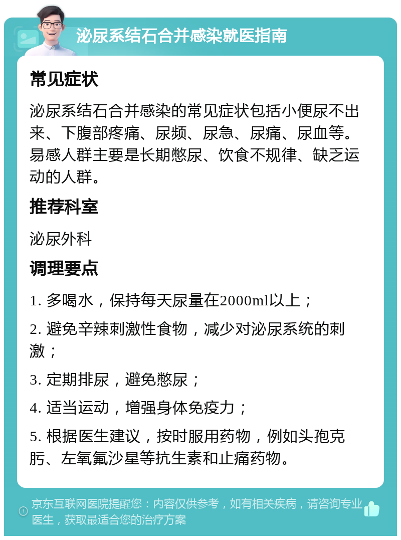 泌尿系结石合并感染就医指南 常见症状 泌尿系结石合并感染的常见症状包括小便尿不出来、下腹部疼痛、尿频、尿急、尿痛、尿血等。易感人群主要是长期憋尿、饮食不规律、缺乏运动的人群。 推荐科室 泌尿外科 调理要点 1. 多喝水，保持每天尿量在2000ml以上； 2. 避免辛辣刺激性食物，减少对泌尿系统的刺激； 3. 定期排尿，避免憋尿； 4. 适当运动，增强身体免疫力； 5. 根据医生建议，按时服用药物，例如头孢克肟、左氧氟沙星等抗生素和止痛药物。