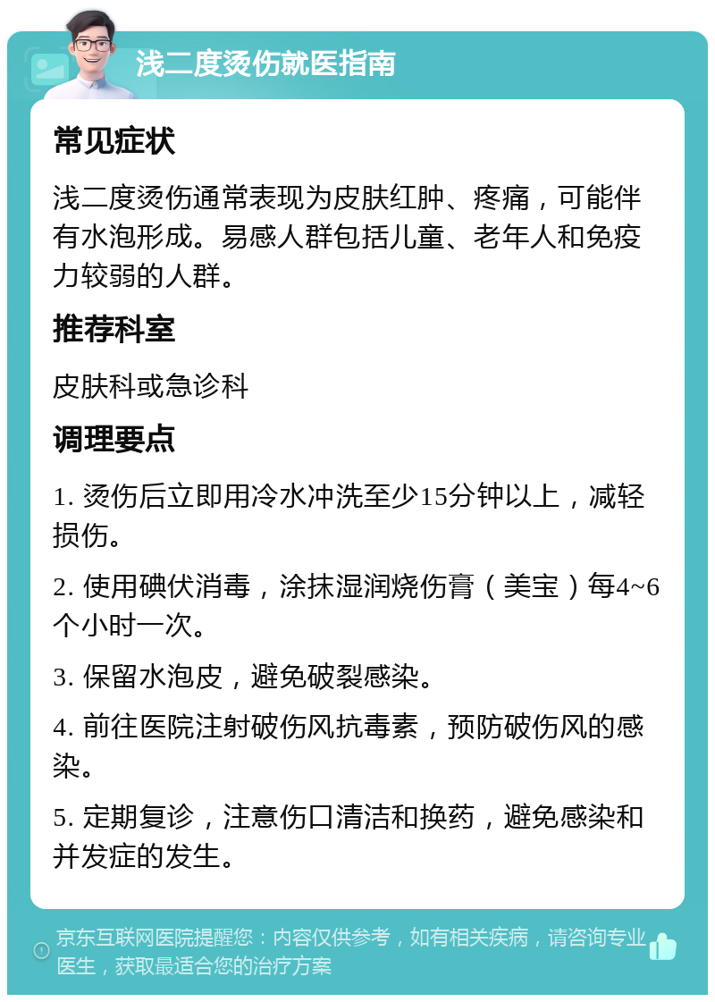 浅二度烫伤就医指南 常见症状 浅二度烫伤通常表现为皮肤红肿、疼痛，可能伴有水泡形成。易感人群包括儿童、老年人和免疫力较弱的人群。 推荐科室 皮肤科或急诊科 调理要点 1. 烫伤后立即用冷水冲洗至少15分钟以上，减轻损伤。 2. 使用碘伏消毒，涂抹湿润烧伤膏（美宝）每4~6个小时一次。 3. 保留水泡皮，避免破裂感染。 4. 前往医院注射破伤风抗毒素，预防破伤风的感染。 5. 定期复诊，注意伤口清洁和换药，避免感染和并发症的发生。