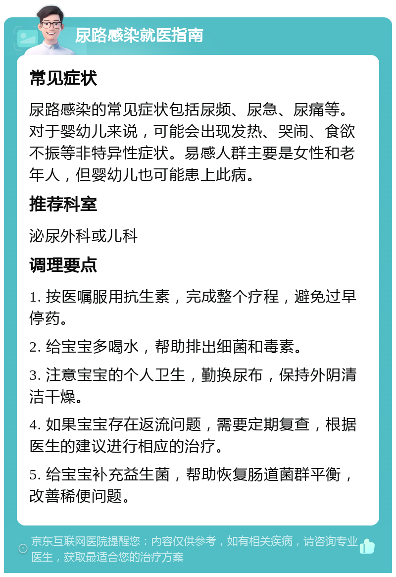 尿路感染就医指南 常见症状 尿路感染的常见症状包括尿频、尿急、尿痛等。对于婴幼儿来说，可能会出现发热、哭闹、食欲不振等非特异性症状。易感人群主要是女性和老年人，但婴幼儿也可能患上此病。 推荐科室 泌尿外科或儿科 调理要点 1. 按医嘱服用抗生素，完成整个疗程，避免过早停药。 2. 给宝宝多喝水，帮助排出细菌和毒素。 3. 注意宝宝的个人卫生，勤换尿布，保持外阴清洁干燥。 4. 如果宝宝存在返流问题，需要定期复查，根据医生的建议进行相应的治疗。 5. 给宝宝补充益生菌，帮助恢复肠道菌群平衡，改善稀便问题。