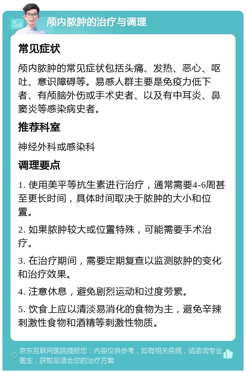 颅内脓肿的治疗与调理 常见症状 颅内脓肿的常见症状包括头痛、发热、恶心、呕吐、意识障碍等。易感人群主要是免疫力低下者、有颅脑外伤或手术史者、以及有中耳炎、鼻窦炎等感染病史者。 推荐科室 神经外科或感染科 调理要点 1. 使用美平等抗生素进行治疗，通常需要4-6周甚至更长时间，具体时间取决于脓肿的大小和位置。 2. 如果脓肿较大或位置特殊，可能需要手术治疗。 3. 在治疗期间，需要定期复查以监测脓肿的变化和治疗效果。 4. 注意休息，避免剧烈运动和过度劳累。 5. 饮食上应以清淡易消化的食物为主，避免辛辣刺激性食物和酒精等刺激性物质。