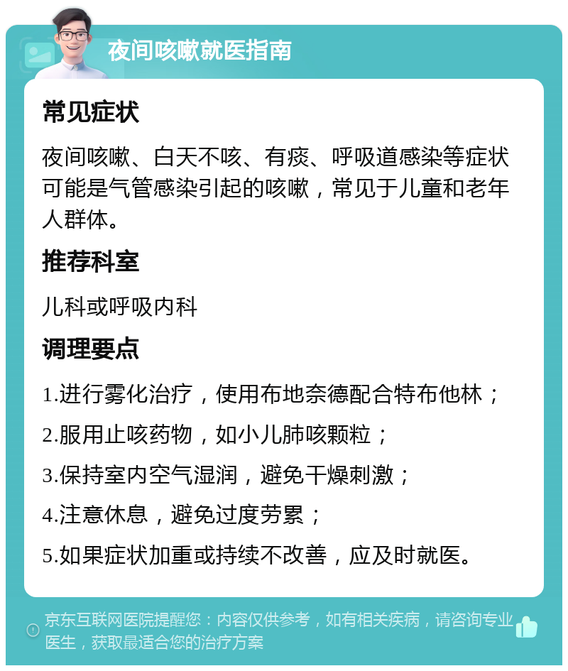 夜间咳嗽就医指南 常见症状 夜间咳嗽、白天不咳、有痰、呼吸道感染等症状可能是气管感染引起的咳嗽，常见于儿童和老年人群体。 推荐科室 儿科或呼吸内科 调理要点 1.进行雾化治疗，使用布地奈德配合特布他林； 2.服用止咳药物，如小儿肺咳颗粒； 3.保持室内空气湿润，避免干燥刺激； 4.注意休息，避免过度劳累； 5.如果症状加重或持续不改善，应及时就医。