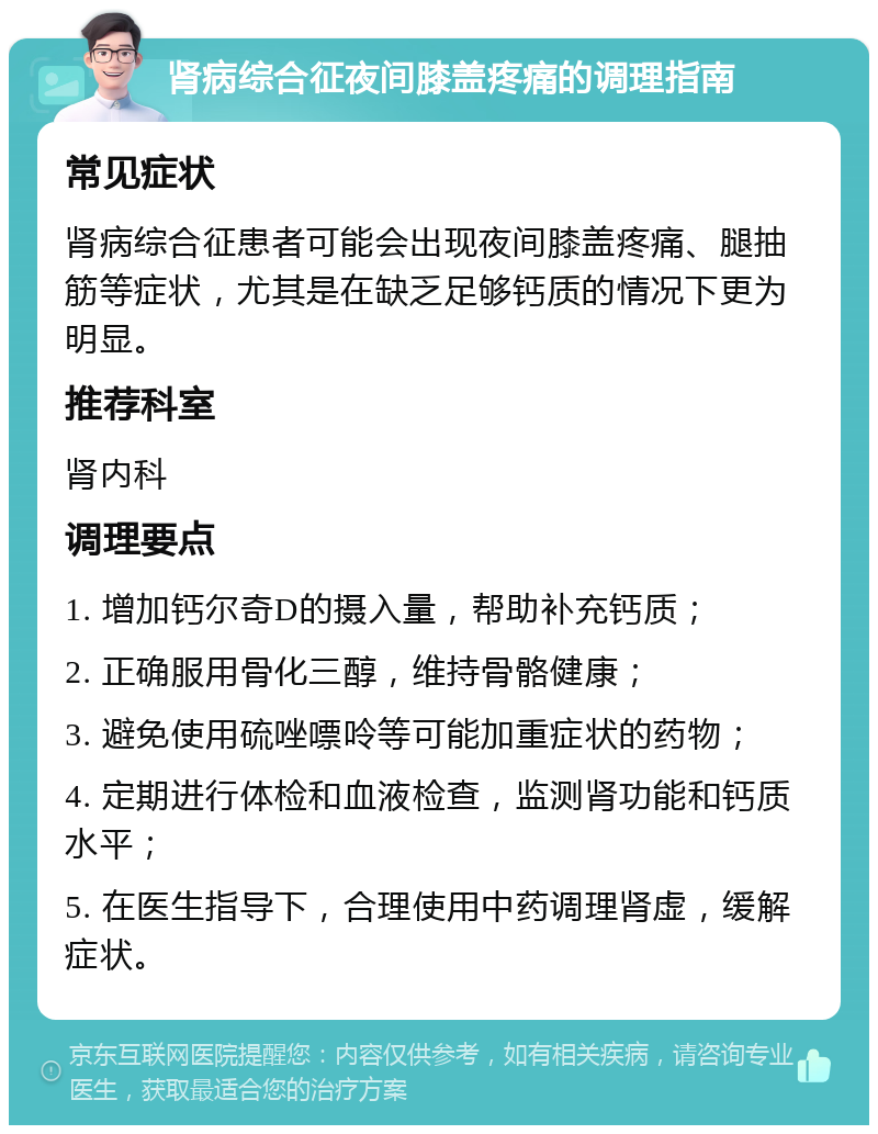 肾病综合征夜间膝盖疼痛的调理指南 常见症状 肾病综合征患者可能会出现夜间膝盖疼痛、腿抽筋等症状，尤其是在缺乏足够钙质的情况下更为明显。 推荐科室 肾内科 调理要点 1. 增加钙尔奇D的摄入量，帮助补充钙质； 2. 正确服用骨化三醇，维持骨骼健康； 3. 避免使用硫唑嘌呤等可能加重症状的药物； 4. 定期进行体检和血液检查，监测肾功能和钙质水平； 5. 在医生指导下，合理使用中药调理肾虚，缓解症状。