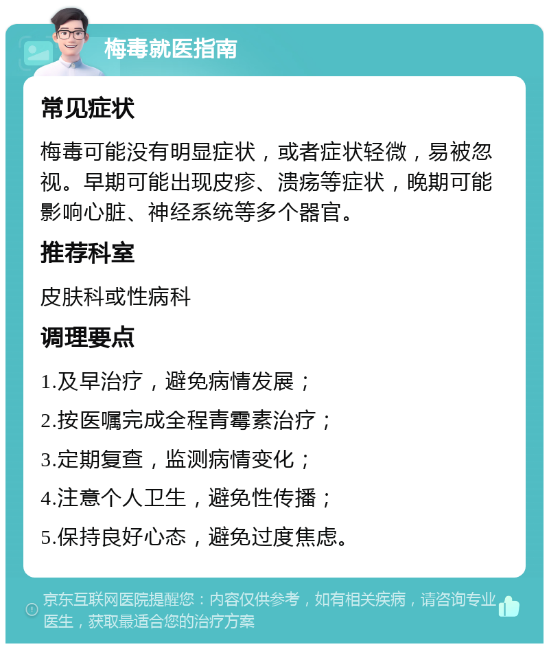 梅毒就医指南 常见症状 梅毒可能没有明显症状，或者症状轻微，易被忽视。早期可能出现皮疹、溃疡等症状，晚期可能影响心脏、神经系统等多个器官。 推荐科室 皮肤科或性病科 调理要点 1.及早治疗，避免病情发展； 2.按医嘱完成全程青霉素治疗； 3.定期复查，监测病情变化； 4.注意个人卫生，避免性传播； 5.保持良好心态，避免过度焦虑。