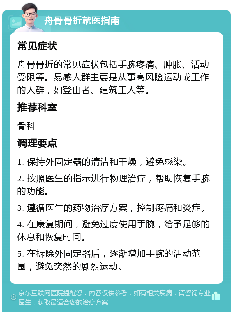 舟骨骨折就医指南 常见症状 舟骨骨折的常见症状包括手腕疼痛、肿胀、活动受限等。易感人群主要是从事高风险运动或工作的人群，如登山者、建筑工人等。 推荐科室 骨科 调理要点 1. 保持外固定器的清洁和干燥，避免感染。 2. 按照医生的指示进行物理治疗，帮助恢复手腕的功能。 3. 遵循医生的药物治疗方案，控制疼痛和炎症。 4. 在康复期间，避免过度使用手腕，给予足够的休息和恢复时间。 5. 在拆除外固定器后，逐渐增加手腕的活动范围，避免突然的剧烈运动。