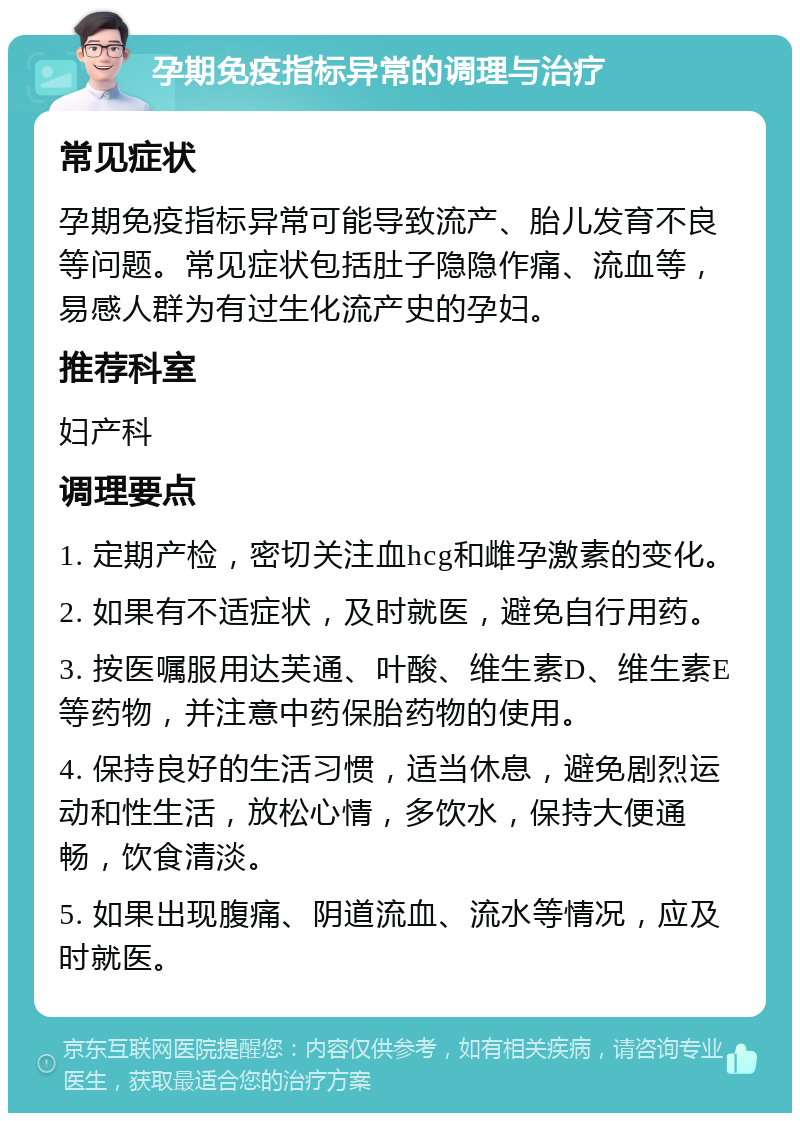 孕期免疫指标异常的调理与治疗 常见症状 孕期免疫指标异常可能导致流产、胎儿发育不良等问题。常见症状包括肚子隐隐作痛、流血等，易感人群为有过生化流产史的孕妇。 推荐科室 妇产科 调理要点 1. 定期产检，密切关注血hcg和雌孕激素的变化。 2. 如果有不适症状，及时就医，避免自行用药。 3. 按医嘱服用达芙通、叶酸、维生素D、维生素E等药物，并注意中药保胎药物的使用。 4. 保持良好的生活习惯，适当休息，避免剧烈运动和性生活，放松心情，多饮水，保持大便通畅，饮食清淡。 5. 如果出现腹痛、阴道流血、流水等情况，应及时就医。