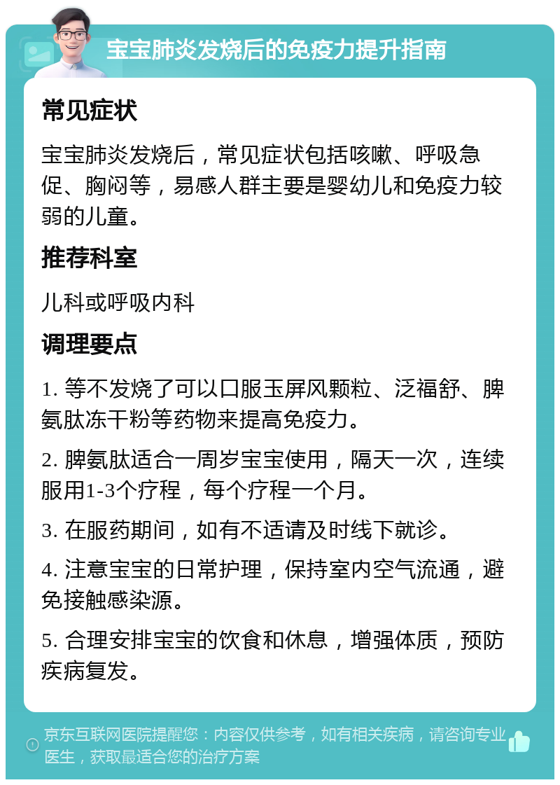 宝宝肺炎发烧后的免疫力提升指南 常见症状 宝宝肺炎发烧后，常见症状包括咳嗽、呼吸急促、胸闷等，易感人群主要是婴幼儿和免疫力较弱的儿童。 推荐科室 儿科或呼吸内科 调理要点 1. 等不发烧了可以口服玉屏风颗粒、泛福舒、脾氨肽冻干粉等药物来提高免疫力。 2. 脾氨肽适合一周岁宝宝使用，隔天一次，连续服用1-3个疗程，每个疗程一个月。 3. 在服药期间，如有不适请及时线下就诊。 4. 注意宝宝的日常护理，保持室内空气流通，避免接触感染源。 5. 合理安排宝宝的饮食和休息，增强体质，预防疾病复发。