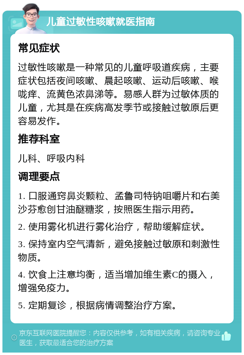 儿童过敏性咳嗽就医指南 常见症状 过敏性咳嗽是一种常见的儿童呼吸道疾病，主要症状包括夜间咳嗽、晨起咳嗽、运动后咳嗽、喉咙痒、流黄色浓鼻涕等。易感人群为过敏体质的儿童，尤其是在疾病高发季节或接触过敏原后更容易发作。 推荐科室 儿科、呼吸内科 调理要点 1. 口服通窍鼻炎颗粒、孟鲁司特钠咀嚼片和右美沙芬愈创甘油醚糖浆，按照医生指示用药。 2. 使用雾化机进行雾化治疗，帮助缓解症状。 3. 保持室内空气清新，避免接触过敏原和刺激性物质。 4. 饮食上注意均衡，适当增加维生素C的摄入，增强免疫力。 5. 定期复诊，根据病情调整治疗方案。