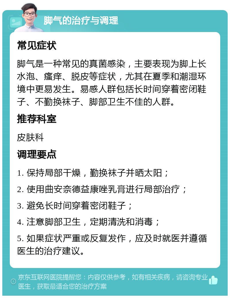 脚气的治疗与调理 常见症状 脚气是一种常见的真菌感染，主要表现为脚上长水泡、瘙痒、脱皮等症状，尤其在夏季和潮湿环境中更易发生。易感人群包括长时间穿着密闭鞋子、不勤换袜子、脚部卫生不佳的人群。 推荐科室 皮肤科 调理要点 1. 保持局部干燥，勤换袜子并晒太阳； 2. 使用曲安奈德益康唑乳膏进行局部治疗； 3. 避免长时间穿着密闭鞋子； 4. 注意脚部卫生，定期清洗和消毒； 5. 如果症状严重或反复发作，应及时就医并遵循医生的治疗建议。